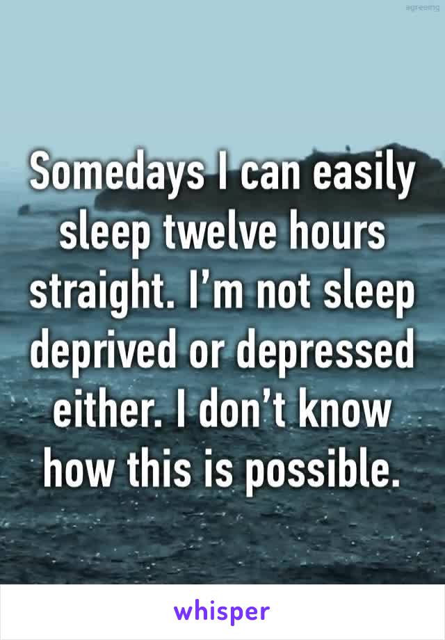 Somedays I can easily sleep twelve hours straight. I’m not sleep deprived or depressed either. I don’t know how this is possible. 