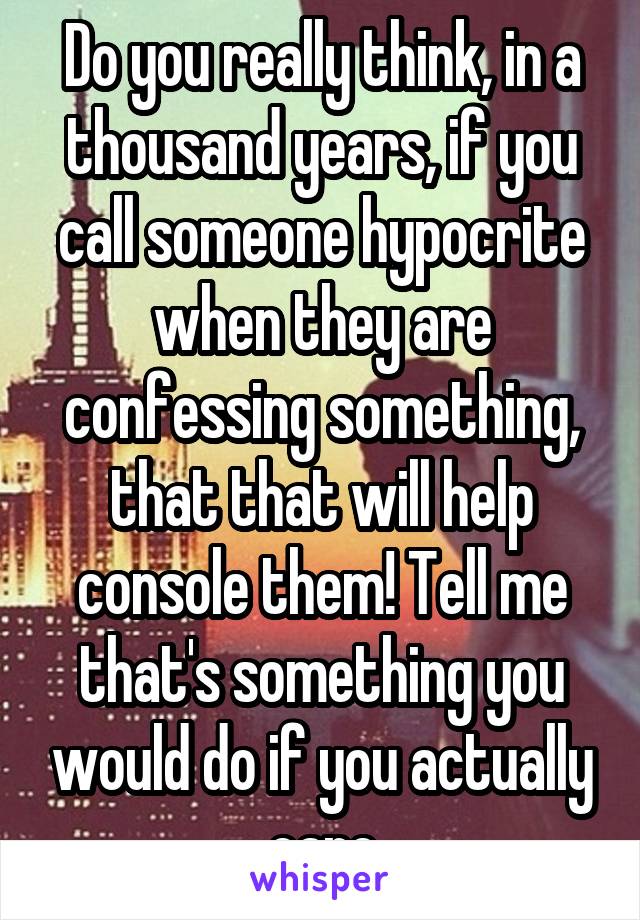 Do you really think, in a thousand years, if you call someone hypocrite when they are confessing something, that that will help console them! Tell me that's something you would do if you actually care