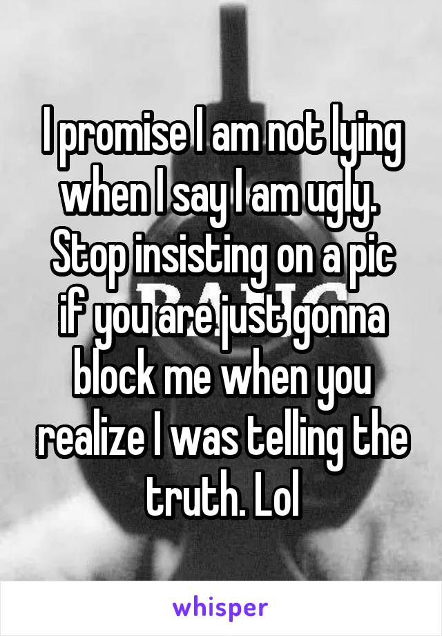 I promise I am not lying when I say I am ugly. 
Stop insisting on a pic if you are just gonna block me when you realize I was telling the truth. Lol