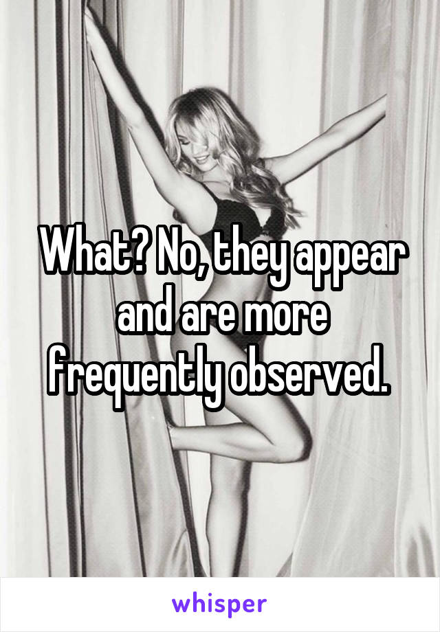 What? No, they appear and are more frequently observed. 