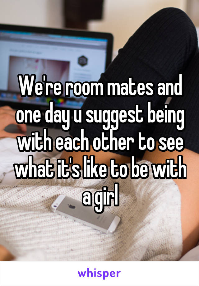 We're room mates and one day u suggest being with each other to see what it's like to be with a girl