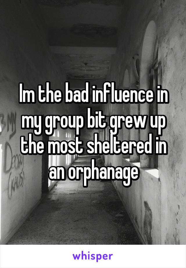 Im the bad influence in my group bit grew up the most sheltered in an orphanage