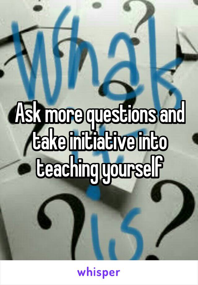Ask more questions and take initiative into teaching yourself