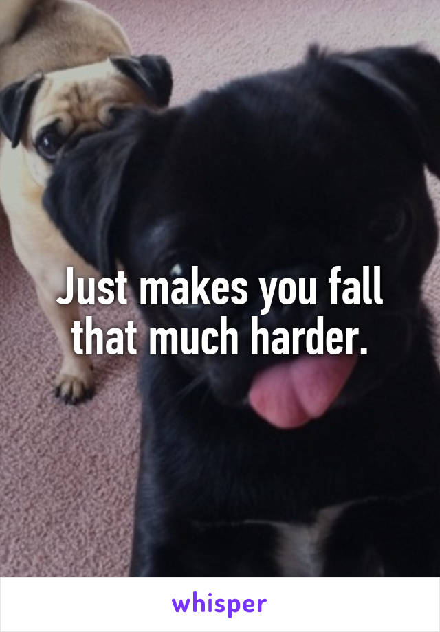 Just makes you fall that much harder.