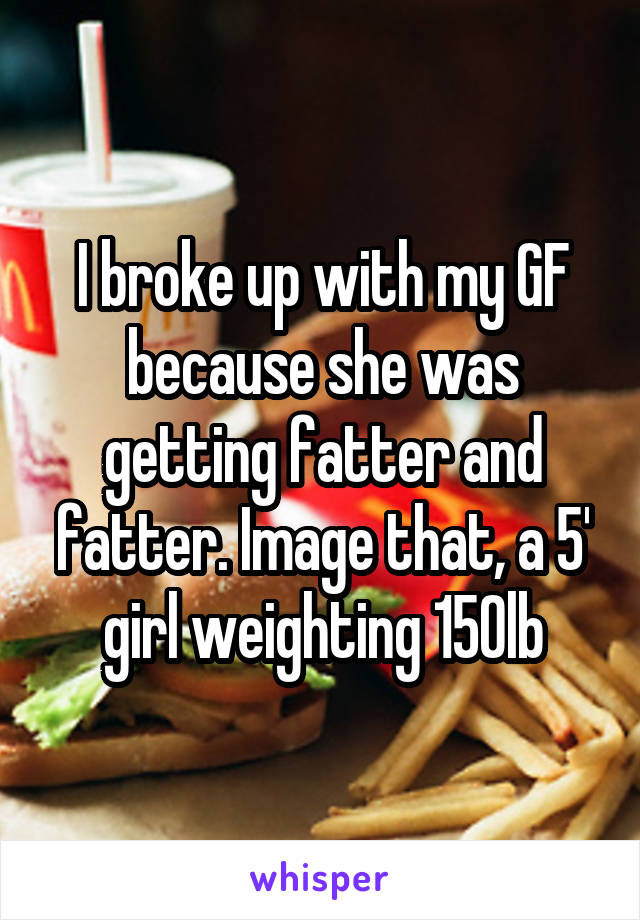 I broke up with my GF because she was getting fatter and fatter. Image that, a 5' girl weighting 150lb