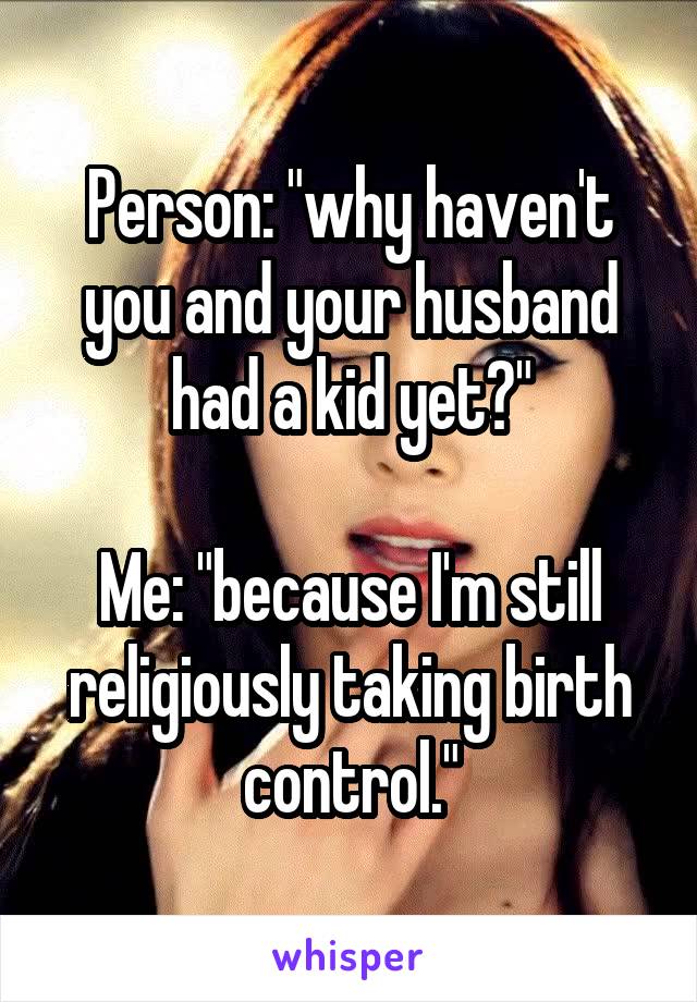 Person: "why haven't you and your husband had a kid yet?"

Me: "because I'm still religiously taking birth control."