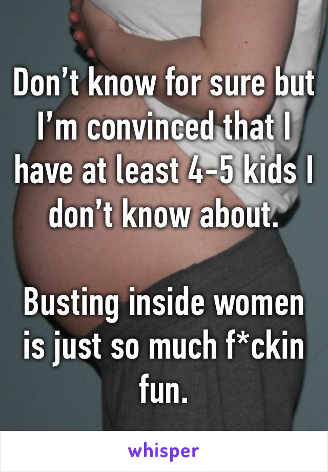 Don’t know for sure but I’m convinced that I have at least 4-5 kids I don’t know about. 

Busting inside women is just so much f*ckin fun. 