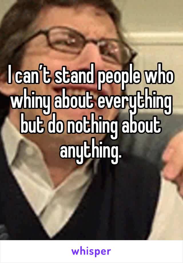 I can’t stand people who whiny about everything but do nothing about anything.