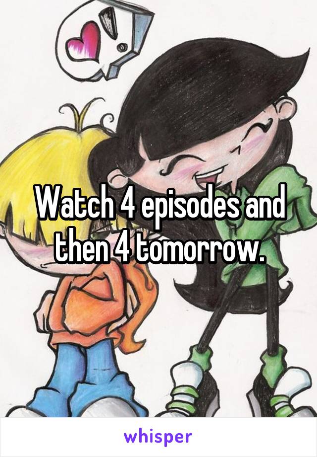 Watch 4 episodes and then 4 tomorrow.