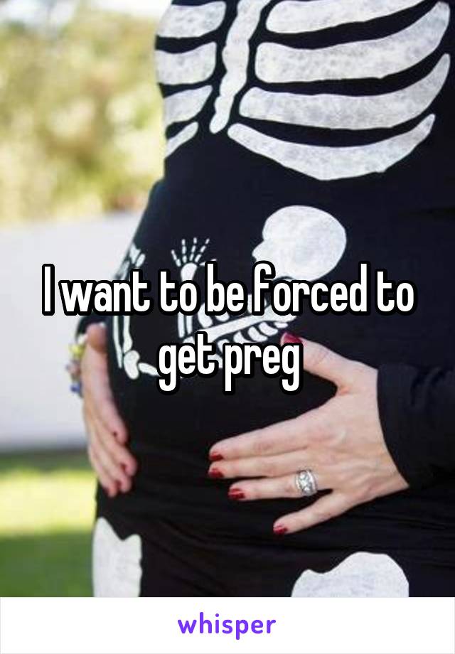 I want to be forced to get preg