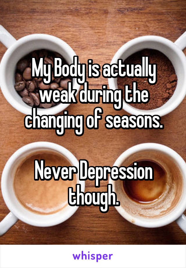 My Body is actually weak during the changing of seasons.

Never Depression though.