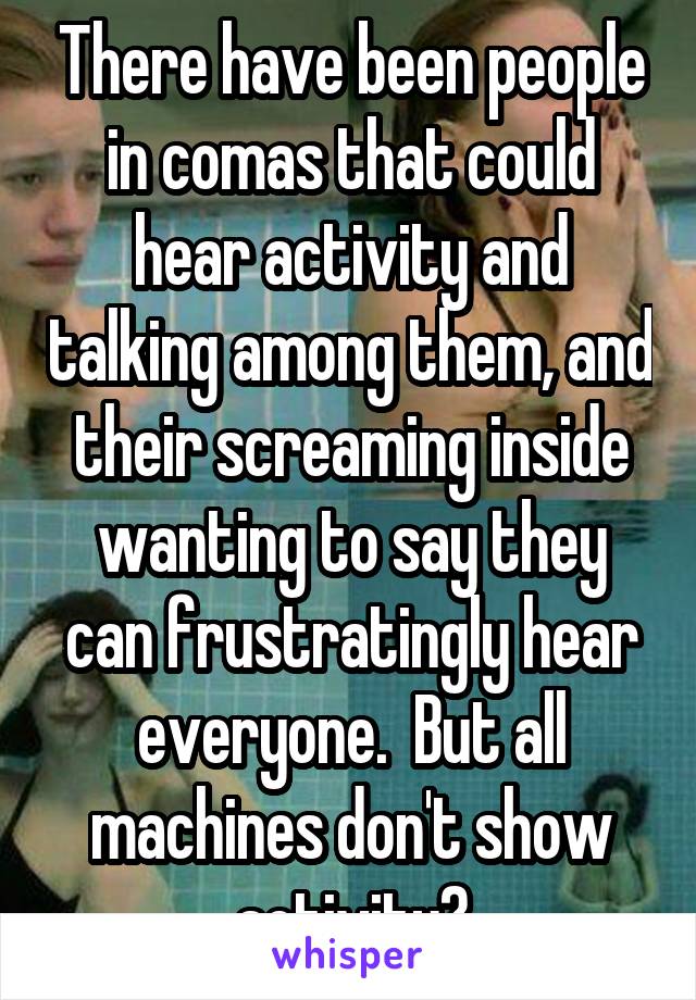 There have been people in comas that could hear activity and talking among them, and their screaming inside wanting to say they can frustratingly hear everyone.  But all machines don't show activity?