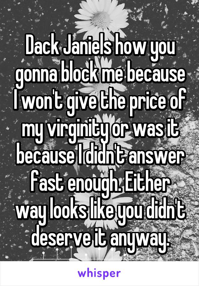 Dack Janiels how you gonna block me because I won't give the price of my virginity or was it because I didn't answer fast enough. Either way looks like you didn't deserve it anyway.