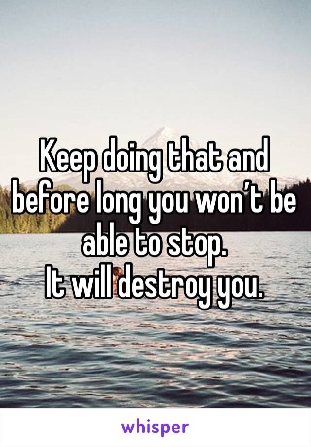 Keep doing that and before long you won’t be able to stop.
It will destroy you.