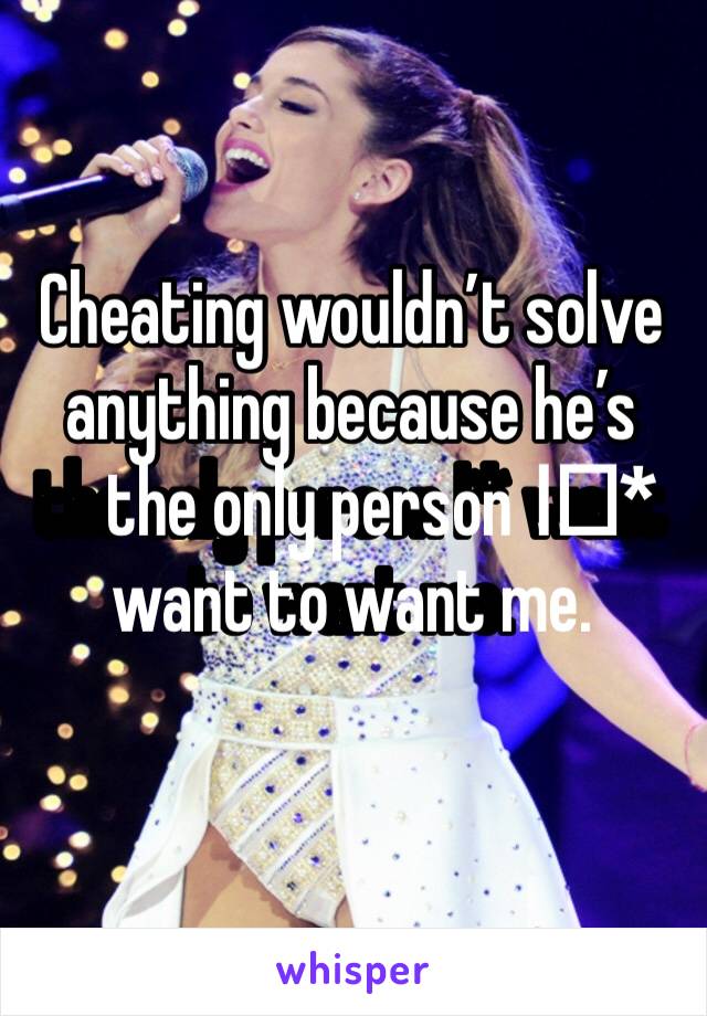 Cheating wouldn’t solve anything because he’s the only person I️* want to want me.