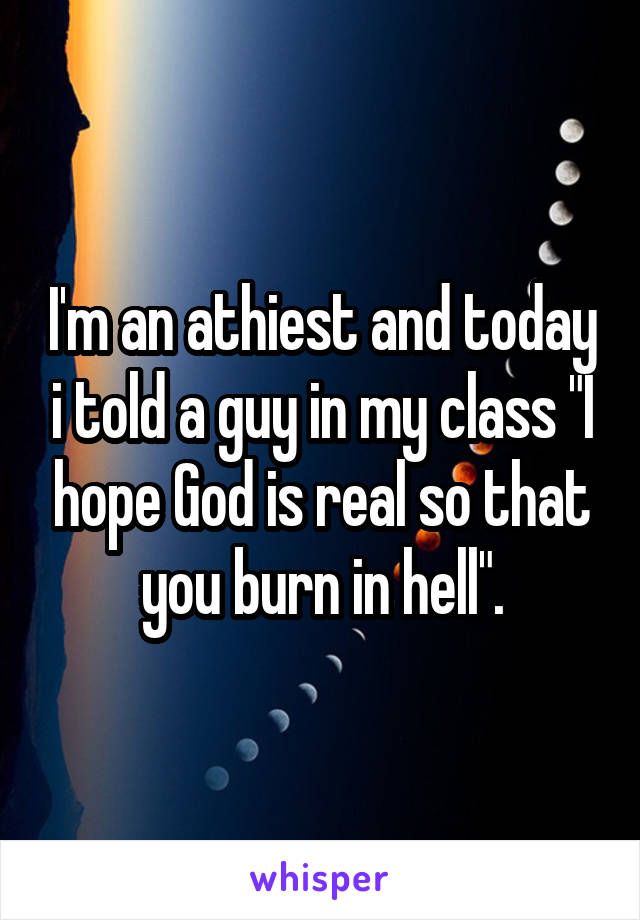 I'm an athiest and today i told a guy in my class "I hope God is real so that you burn in hell".