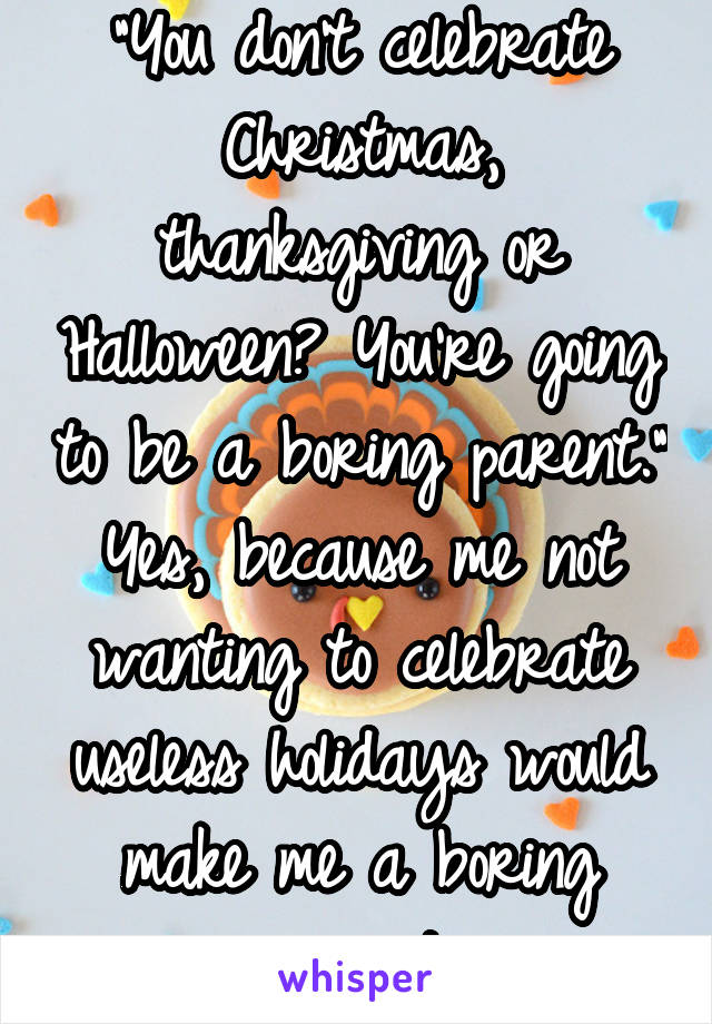 "You don't celebrate Christmas, thanksgiving or Halloween? You're going to be a boring parent." Yes, because me not wanting to celebrate useless holidays would make me a boring parent.