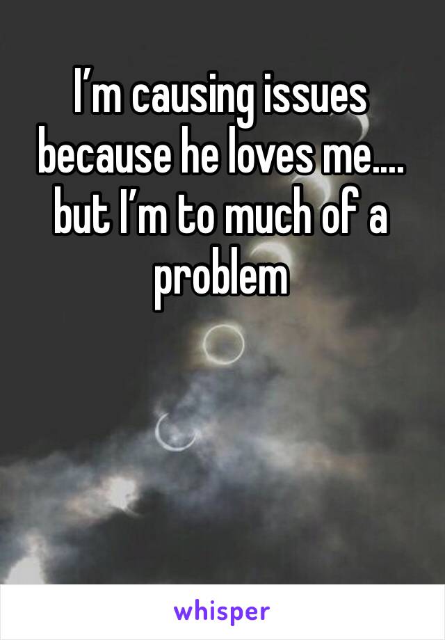 I’m causing issues because he loves me.... but I’m to much of a problem 