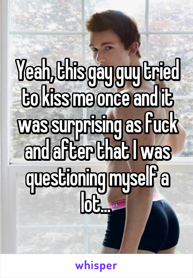 Yeah, this gay guy tried to kiss me once and it was surprising as fuck and after that I was questioning myself a lot... 