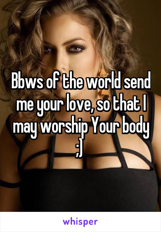Bbws of the world send me your love, so that I may worship Your body ;) 