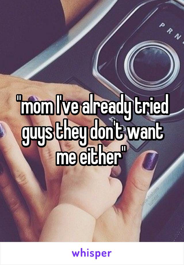 "mom I've already tried guys they don't want me either" 