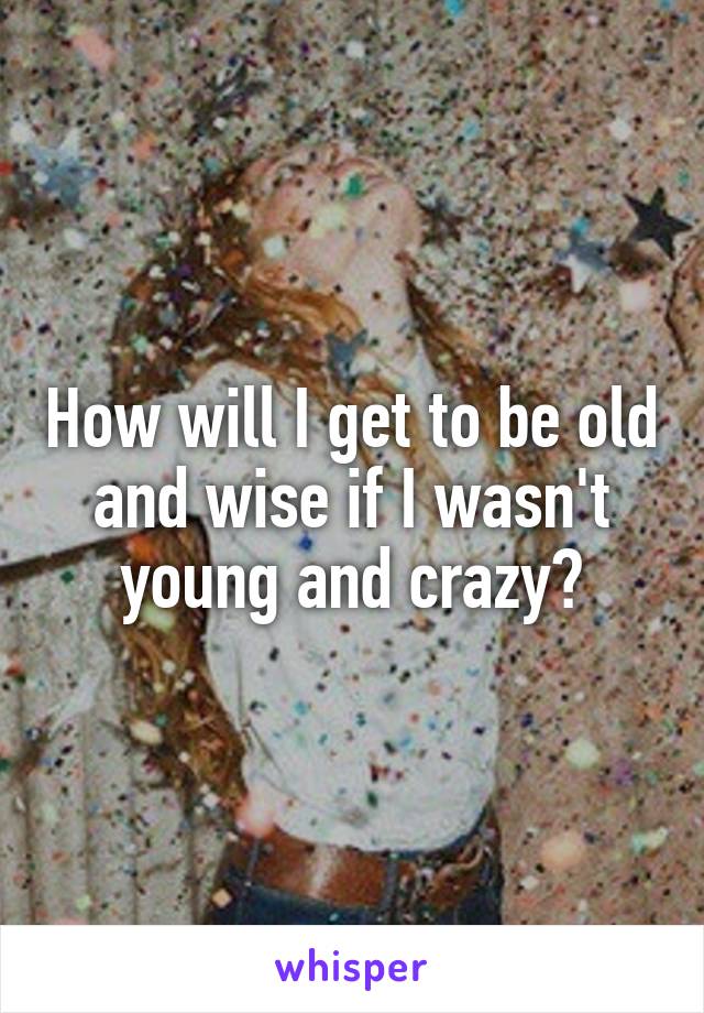 How will I get to be old and wise if I wasn't young and crazy?