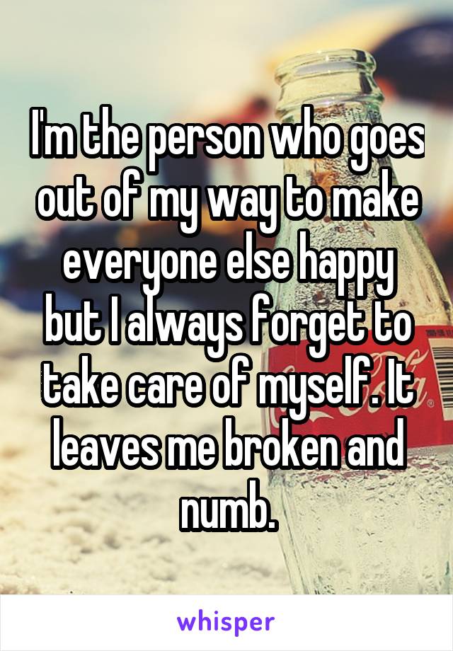 I'm the person who goes out of my way to make everyone else happy but I always forget to take care of myself. It leaves me broken and numb.