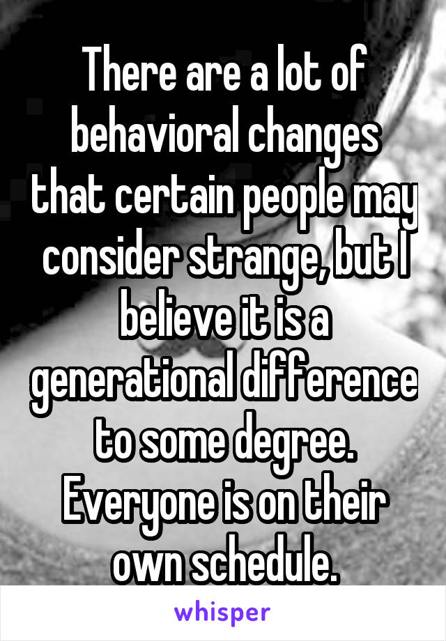 There are a lot of behavioral changes that certain people may consider strange, but I believe it is a generational difference to some degree. Everyone is on their own schedule.