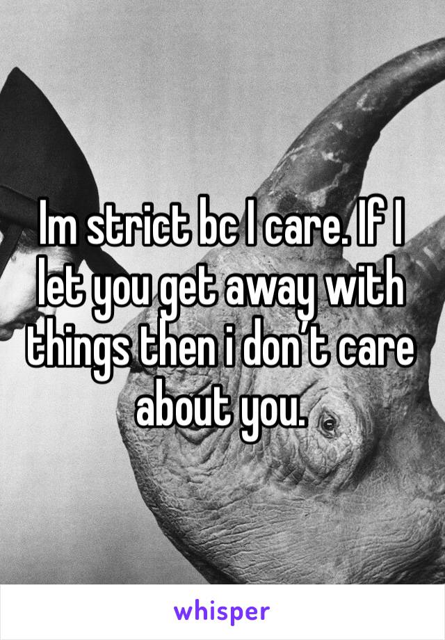 Im strict bc I care. If I let you get away with things then i don’t care about you. 