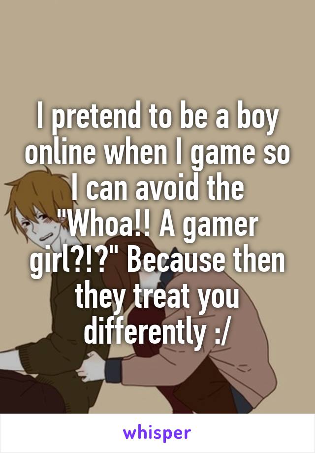 I pretend to be a boy online when I game so I can avoid the "Whoa!! A gamer girl?!?" Because then they treat you differently :/