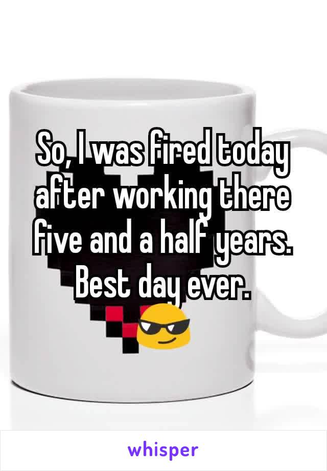 So, I was fired today after working there five and a half years.
Best day ever.
😎