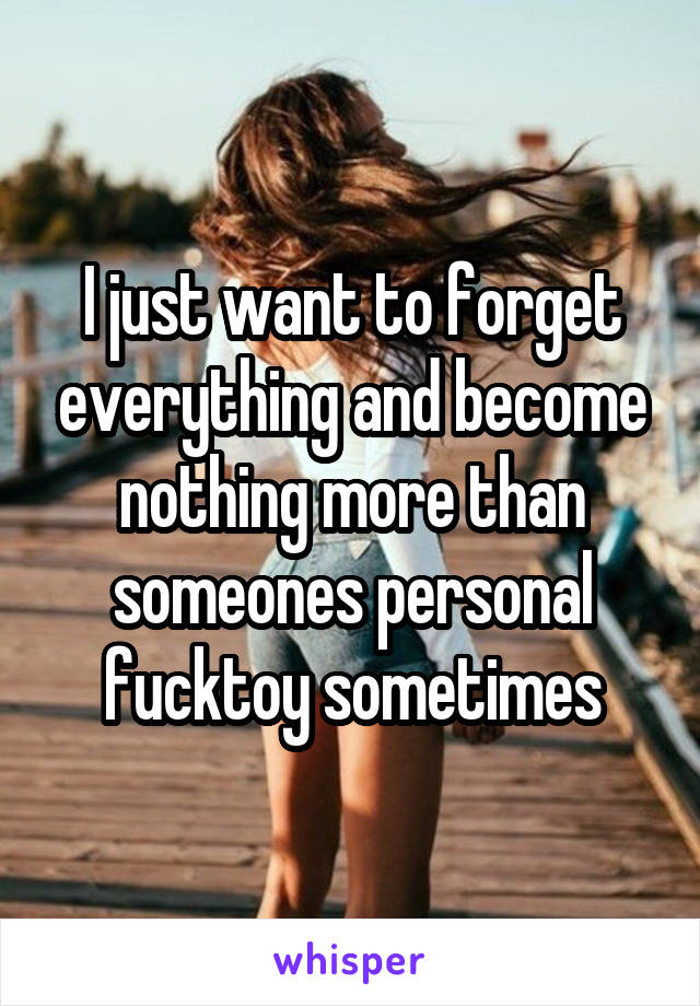 I just want to forget everything and become nothing more than someones personal fucktoy sometimes