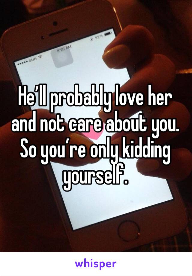 He’ll probably love her and not care about you. So you’re only kidding yourself. 