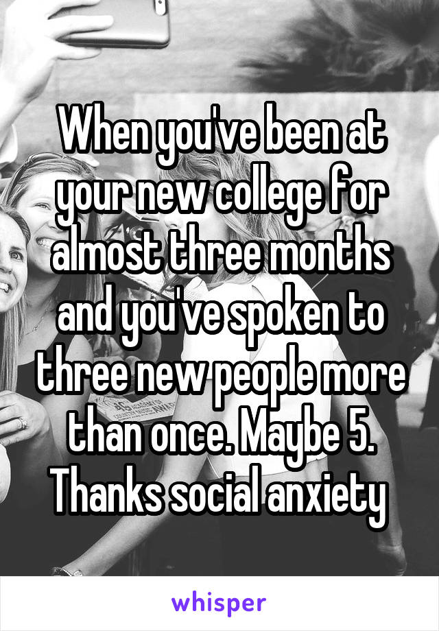 When you've been at your new college for almost three months and you've spoken to three new people more than once. Maybe 5. Thanks social anxiety 