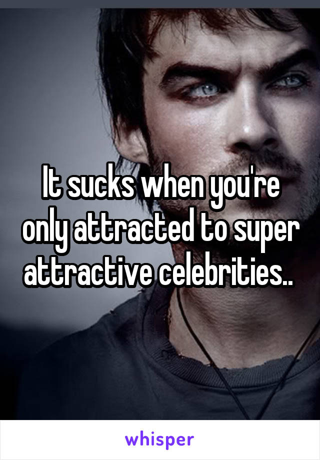 It sucks when you're only attracted to super attractive celebrities.. 