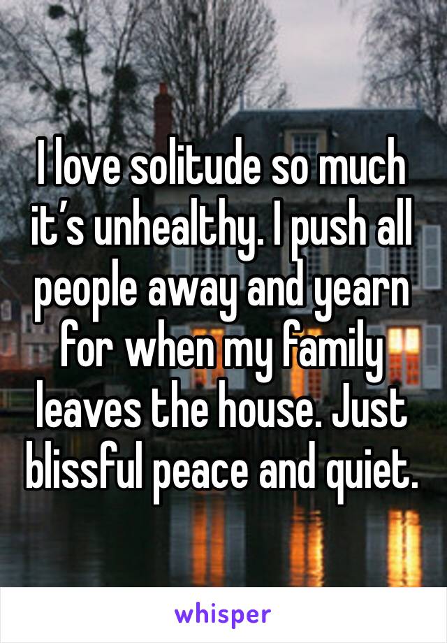I love solitude so much it’s unhealthy. I push all people away and yearn for when my family leaves the house. Just blissful peace and quiet.