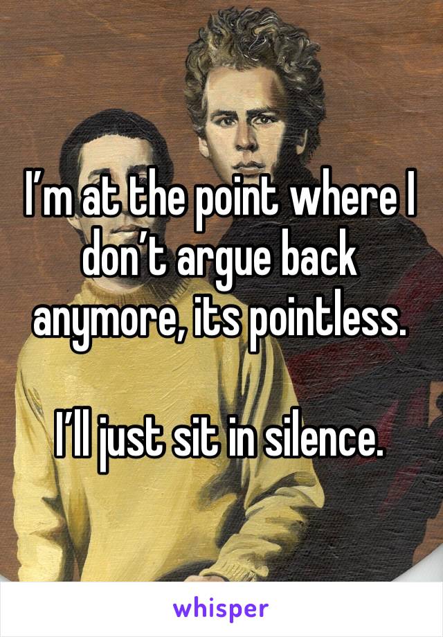 I’m at the point where I don’t argue back anymore, its pointless.

I’ll just sit in silence. 