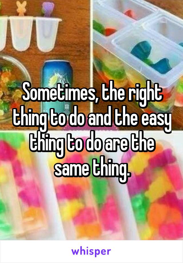 Sometimes, the right thing to do and the easy thing to do are the same thing.