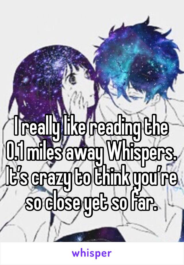 I really like reading the 0.1 miles away Whispers. It’s crazy to think you’re so close yet so far.