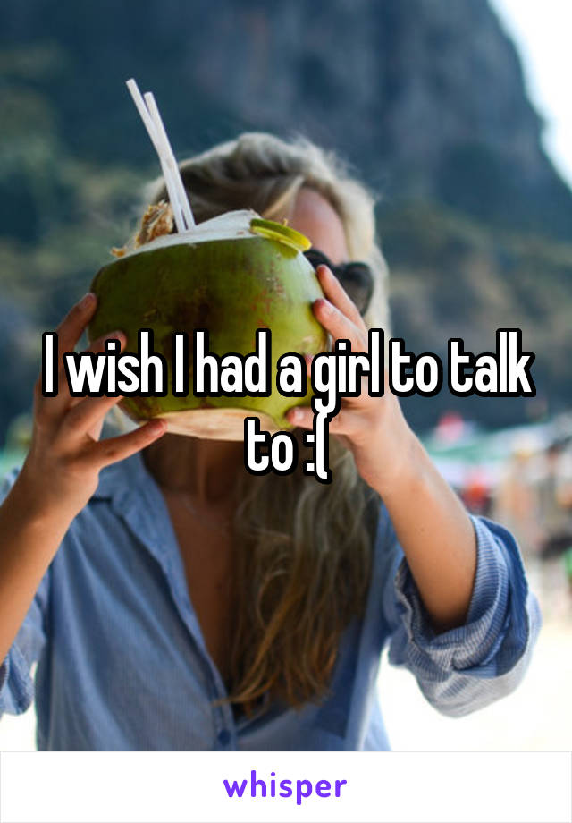 I wish I had a girl to talk to :(