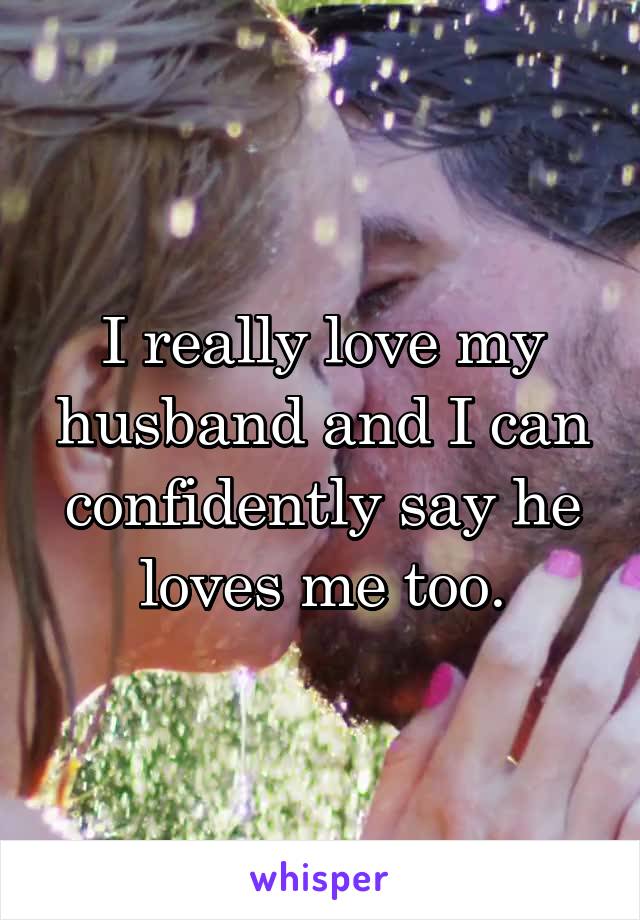 I really love my husband and I can confidently say he loves me too.