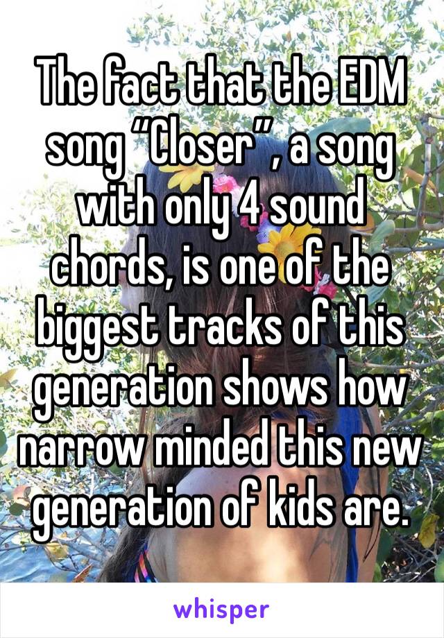 The fact that the EDM song “Closer”, a song with only 4 sound chords, is one of the biggest tracks of this generation shows how narrow minded this new generation of kids are.