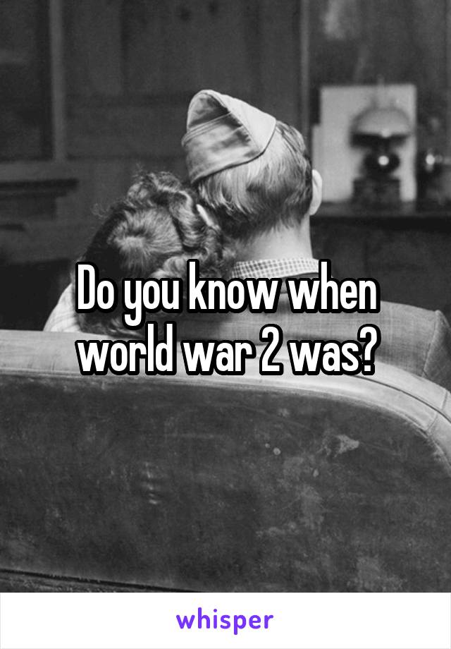Do you know when world war 2 was?