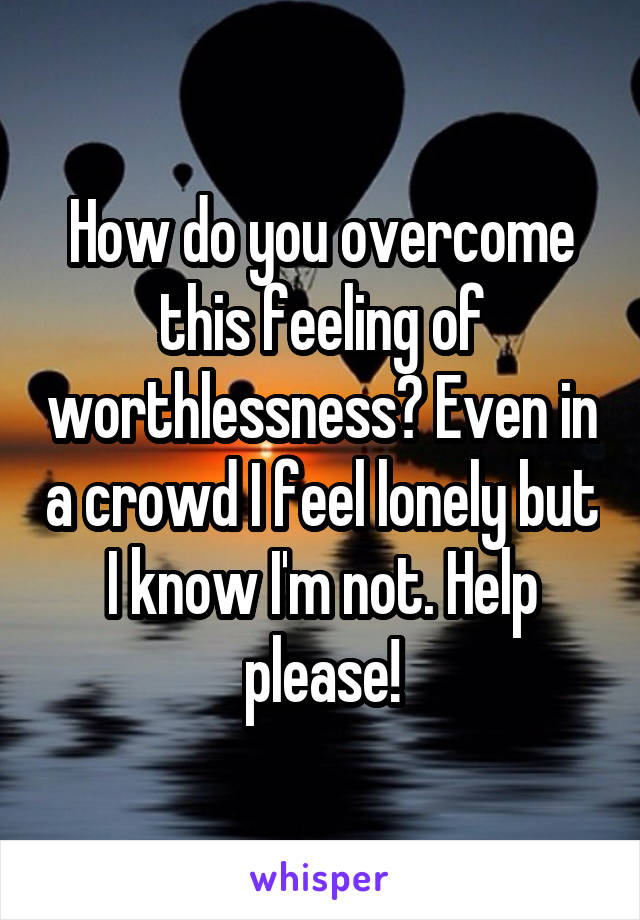 How do you overcome this feeling of worthlessness? Even in a crowd I feel lonely but I know I'm not. Help please!
