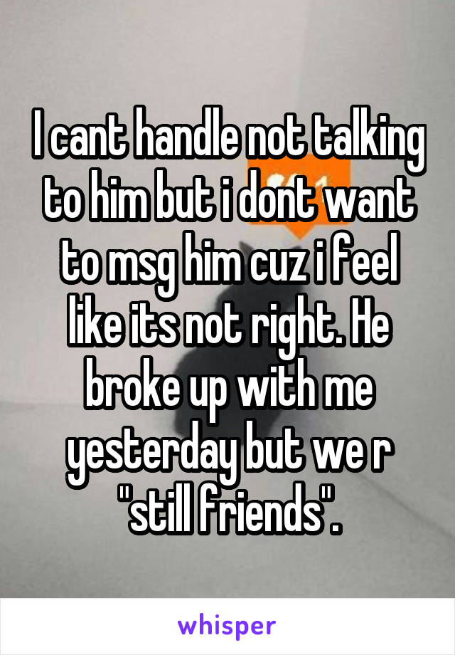 I cant handle not talking to him but i dont want to msg him cuz i feel like its not right. He broke up with me yesterday but we r "still friends".