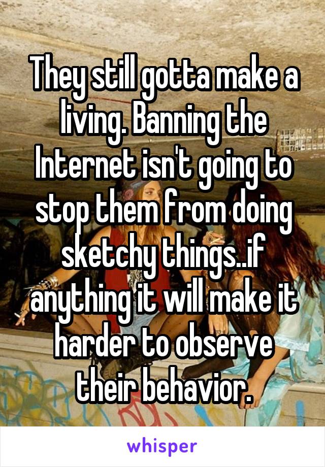 They still gotta make a living. Banning the Internet isn't going to stop them from doing sketchy things..if anything it will make it harder to observe their behavior.