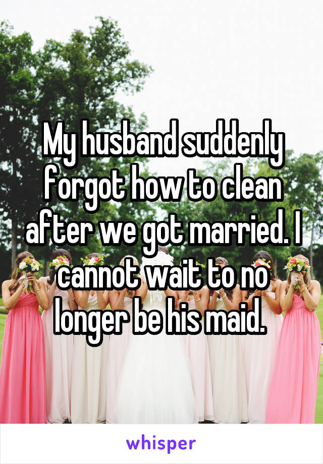 My husband suddenly forgot how to clean after we got married. I cannot wait to no longer be his maid. 