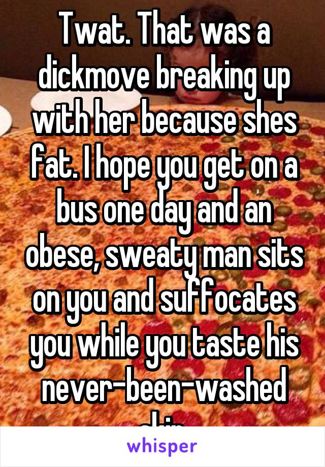 Twat. That was a dickmove breaking up with her because shes fat. I hope you get on a bus one day and an obese, sweaty man sits on you and suffocates you while you taste his never-been-washed skin.