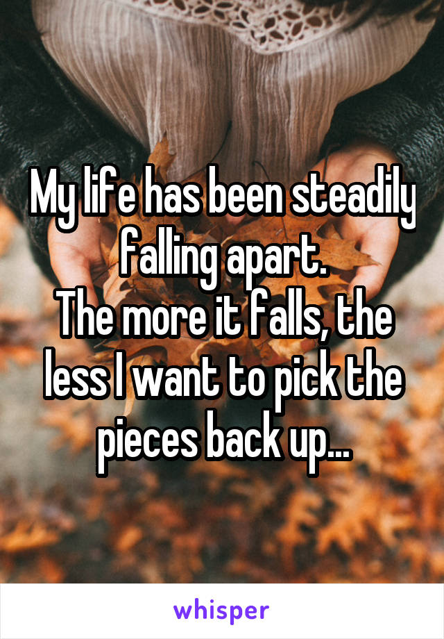 My life has been steadily falling apart.
The more it falls, the less I want to pick the pieces back up...
