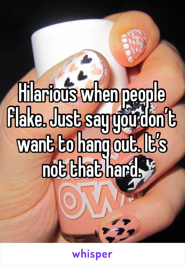 Hilarious when people flake. Just say you don’t want to hang out. It’s not that hard. 